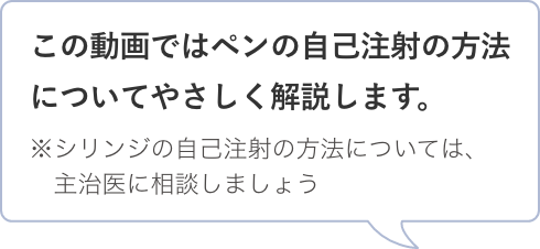 この動画ではペンの自己注射の方法についてやさしく解説します。※シリンジの自己注射の方法については、主治医に相談しましょう