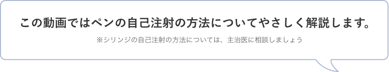 この動画ではペンの自己注射の方法についてやさしく解説します。※シリンジの自己注射の方法については、主治医に相談しましょう